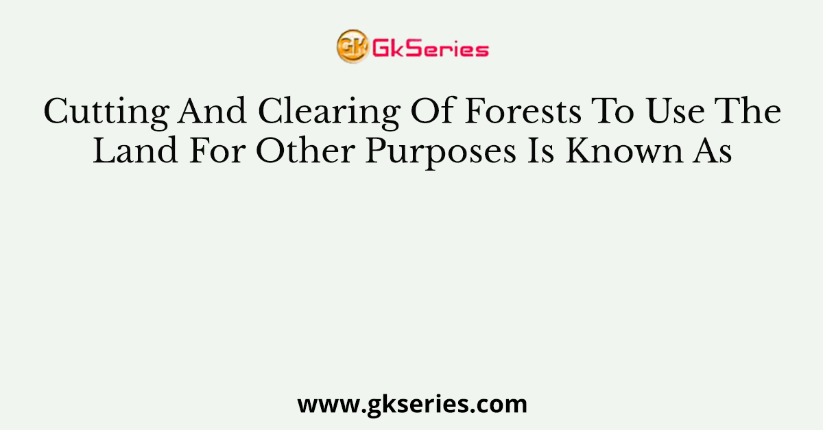 Cutting And Clearing Of Forests To Use The Land For Other Purposes Is Known As