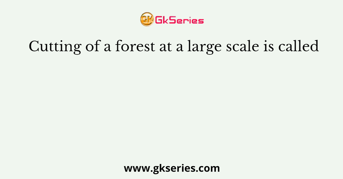 Cutting of a forest at a large scale is called