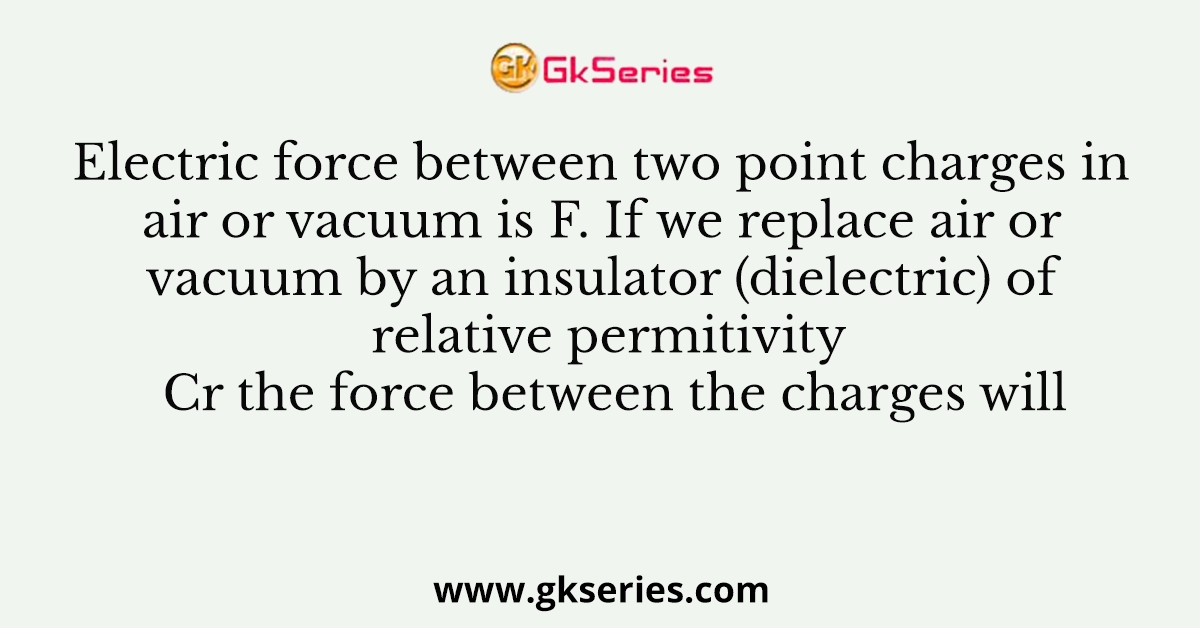 Electric force between two point charges in air or vacuum is F. If we replace air or vacuum by an insulator (dielectric) of relative permitivity Cr the force between the charges will