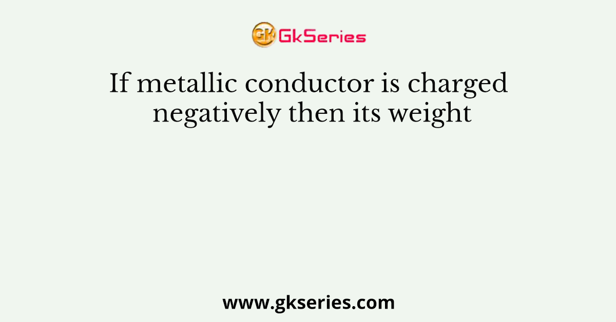 If metallic conductor is charged negatively then its weight