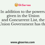 In addition to the powers given in the Union and Concurrent List, the Union Government has the