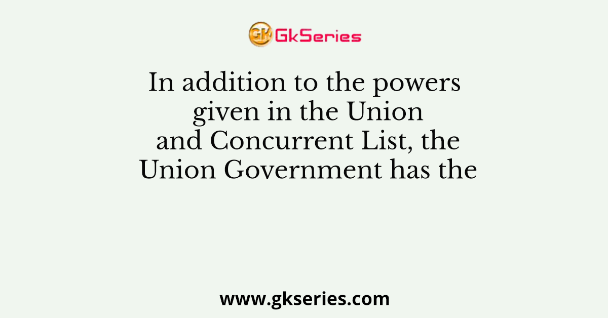 In addition to the powers given in the Union and Concurrent List, the Union Government has the