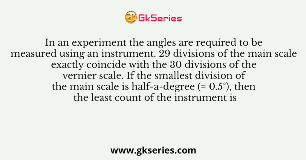 In an experiment the angles are required to be measured using an instrument. 29 divisions of the main scale exactly coincide with the 30 divisions of the vernier scale. If the smallest division of the main scale is half-a-degree (= 0.5°), then the least count of the instrument is