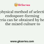 In physical method of selection, endospore-forming bacteria can be obtained by heating the mixed culture to