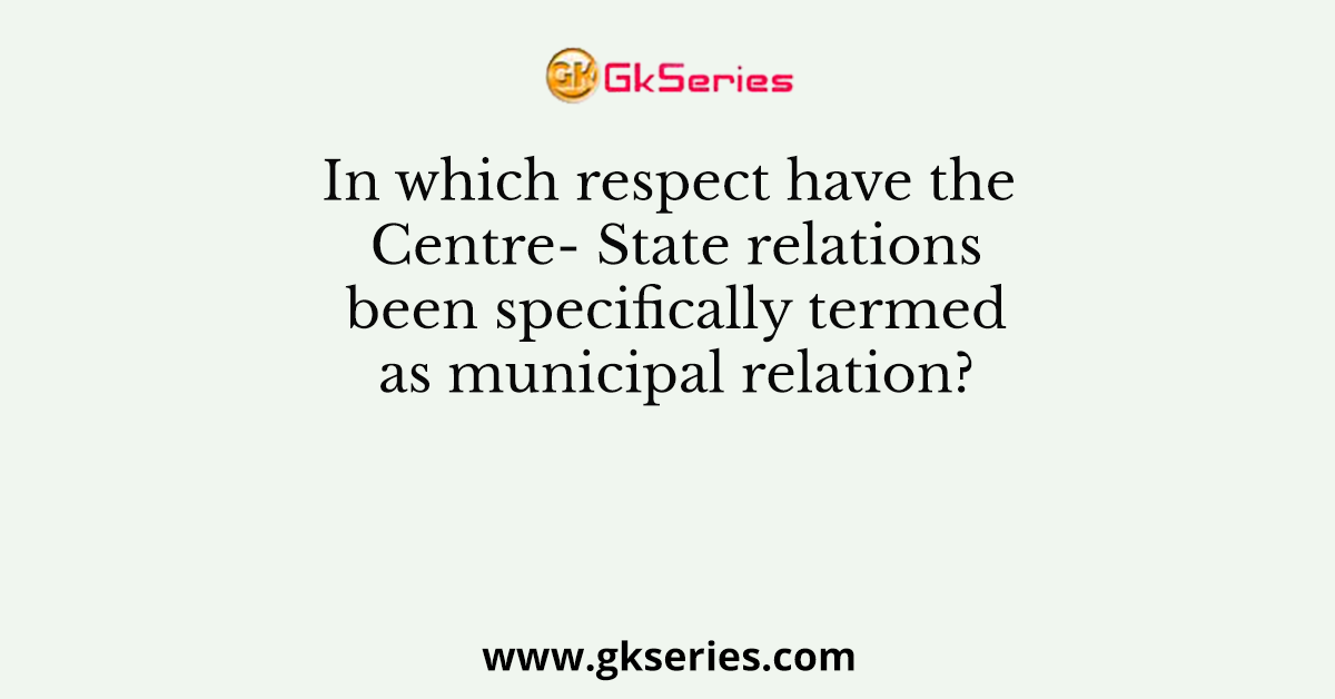 In which respect have the Centre- State relations been specifically termed as municipal relation?