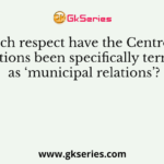 In which respect have the Centre State relations been specifically termed as ‘municipal relations’?