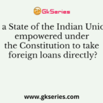 Is a State of the Indian Union empowered under the Constitution to take foreign loans directly?