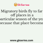 Migratory birds fly to far off places in a particular season of the year because that place becomes