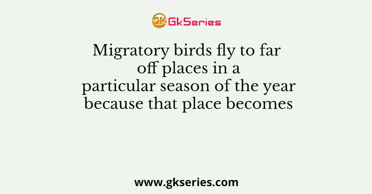 Migratory birds fly to far off places in a particular season of the year because that place becomes