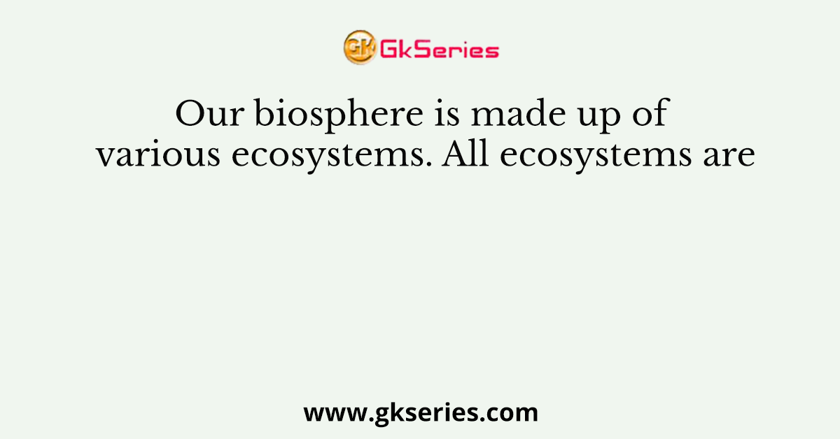 Our biosphere is made up of various ecosystems. All ecosystems are