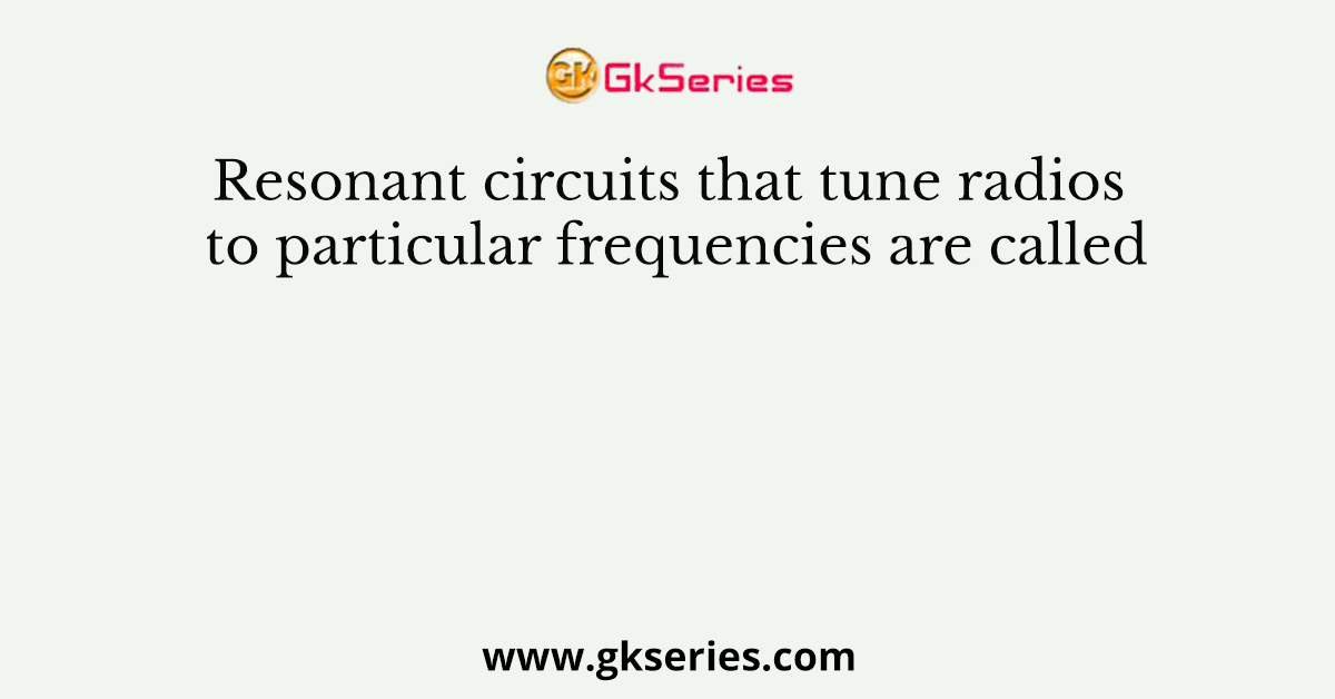 Resonant circuits that tune radios to particular frequencies are called