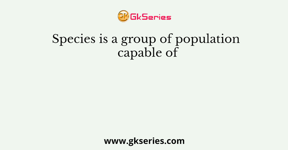 Species is a group of population capable of