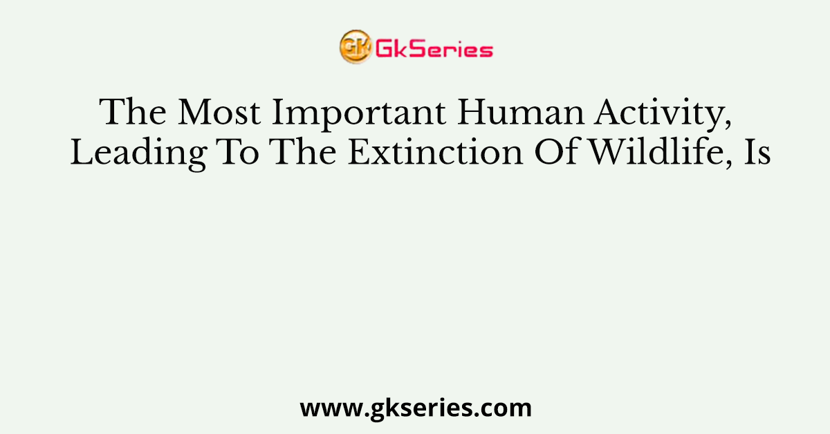 The Most Important Human Activity, Leading To The Extinction Of Wildlife, Is