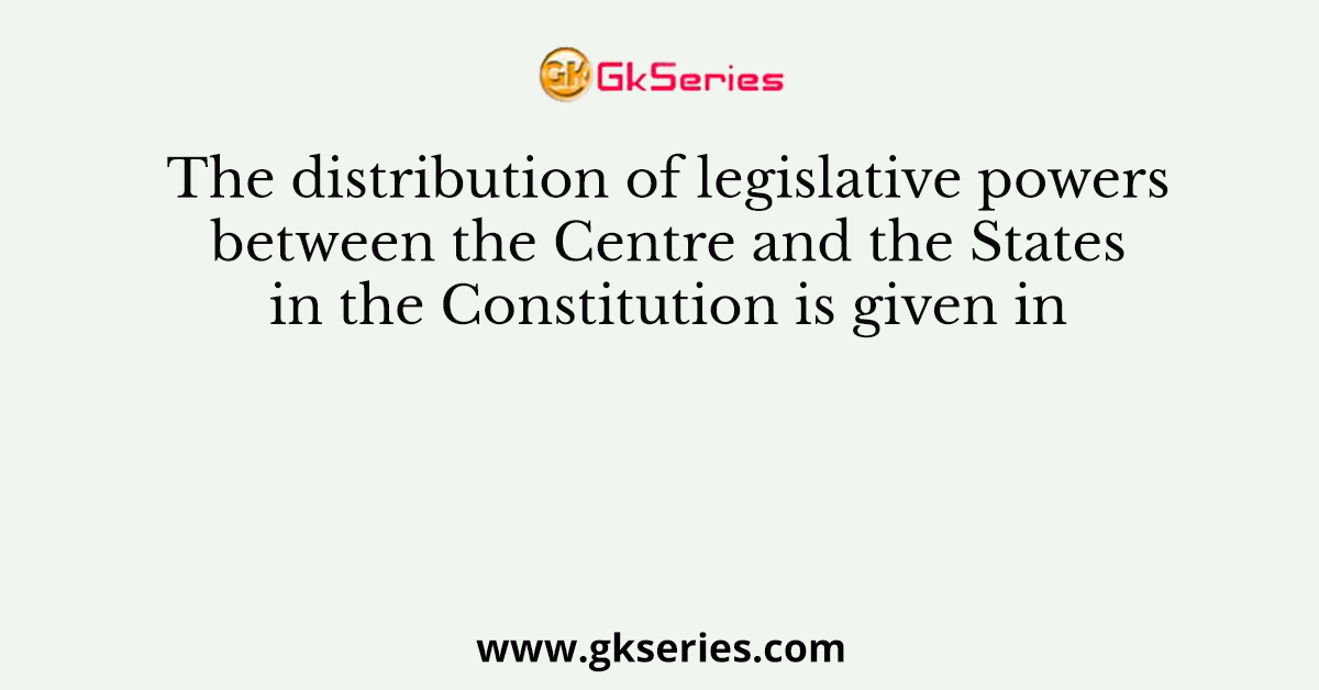 The distribution of legislative powers between the Centre and the States in the Constitution is given in
