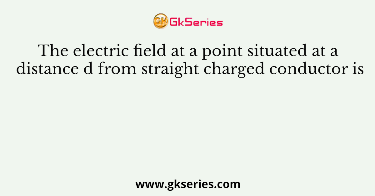 The electric field at a point situated at a distance d from straight charged conductor is