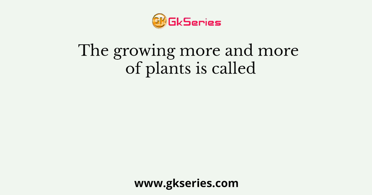 The growing more and more of plants is called