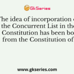 The idea of incorporation of the Concurrent List in the Indian Constitution has been borrowed from the Constitution of