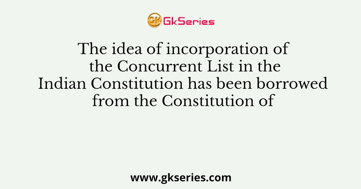 The idea of incorporation of the Concurrent List in the Indian Constitution has been borrowed from the Constitution of