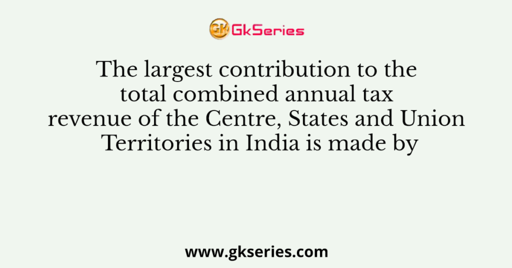 The largest contribution to the total combined annual tax revenue of the Centre, States and Union Territories in India is made by