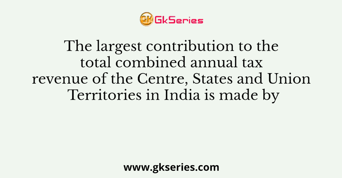 The largest contribution to the total combined annual tax revenue of the Centre, States and Union Territories in India is made by