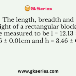 The length, breadth and height of a rectangular block of wood were measured to be l = 12.13 ± 0.02 cm, b = 8.16 ± 0.01cm and h = 3.46 ± 0.01cm.