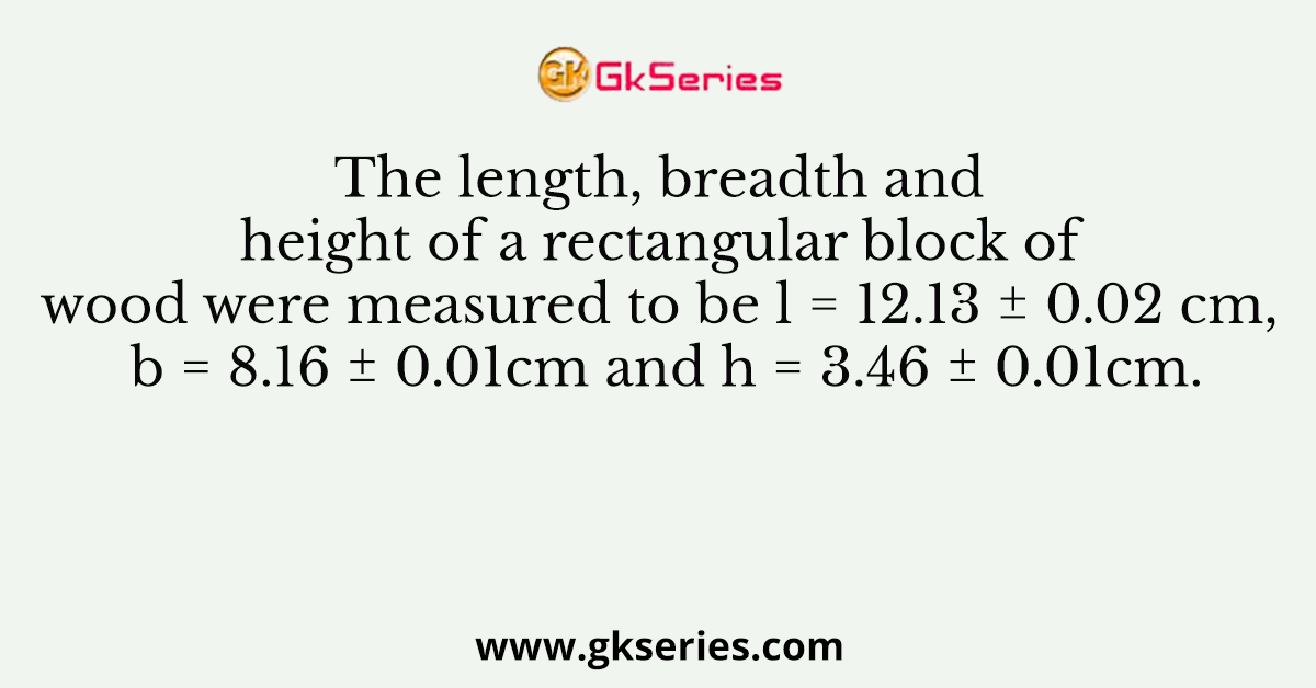 The length, breadth and height of a rectangular block of wood were measured to be l = 12.13 ± 0.02 cm, b = 8.16 ± 0.01cm and h = 3.46 ± 0.01cm.