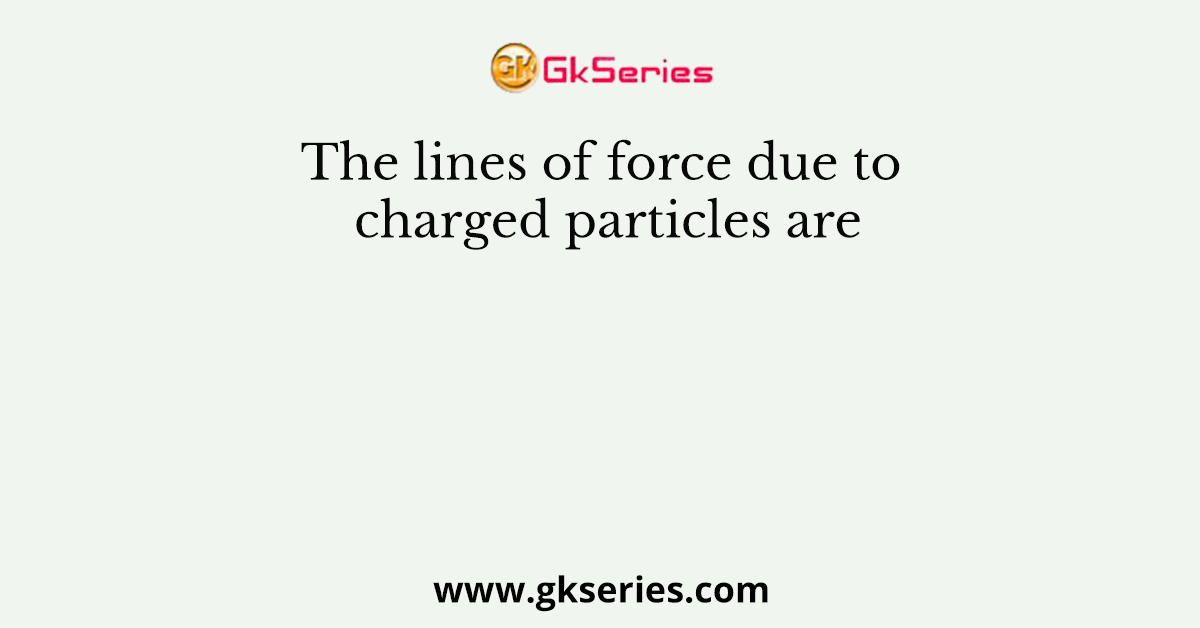 The lines of force due to charged particles are