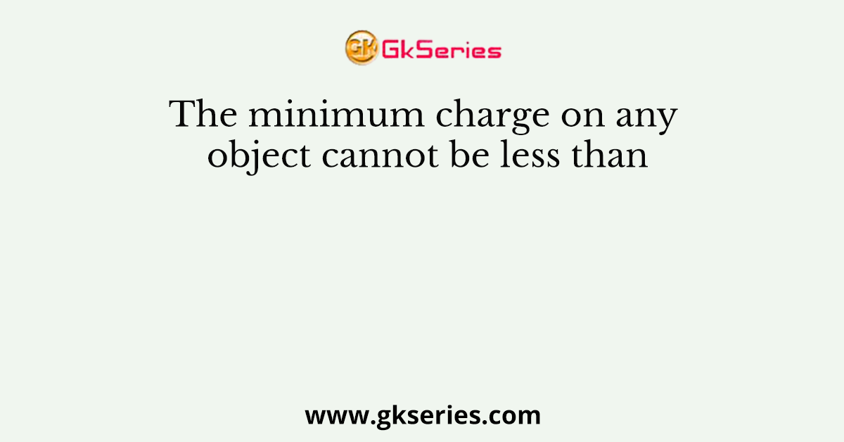 The minimum charge on any object cannot be less than
