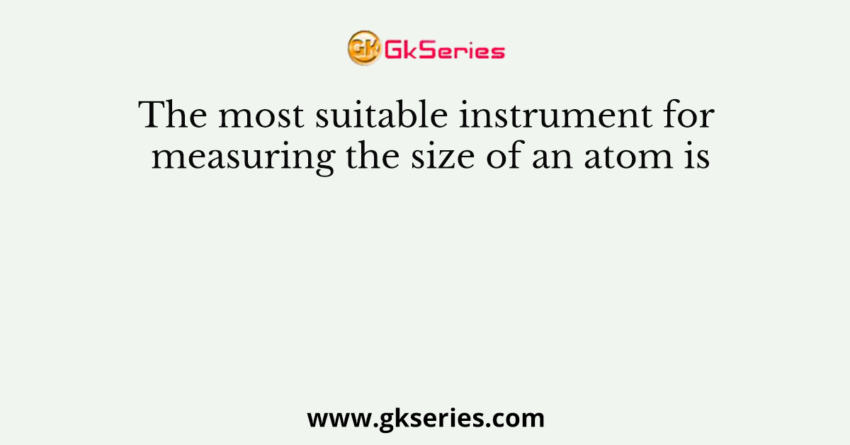 The most suitable instrument for measuring the size of an atom is