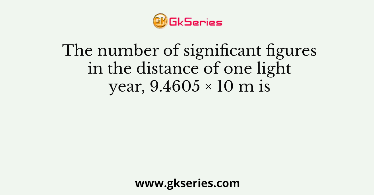 The number of significant figures in the distance of one light year, 9.4605 × 10 m is