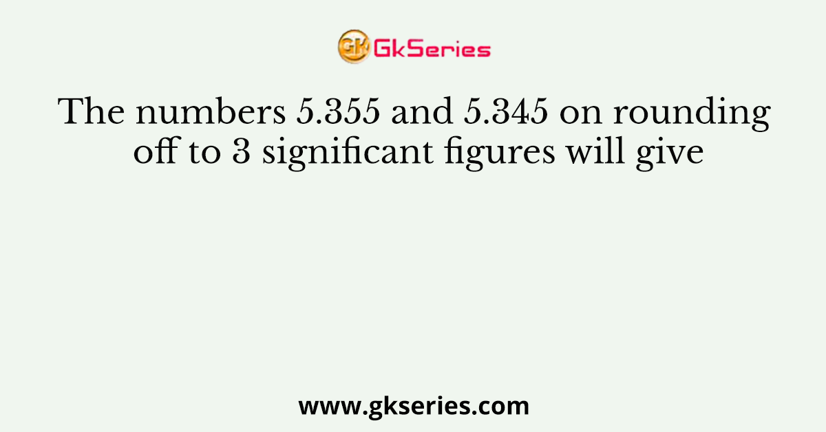 The numbers 5.355 and 5.345 on rounding off to 3 significant figures will give