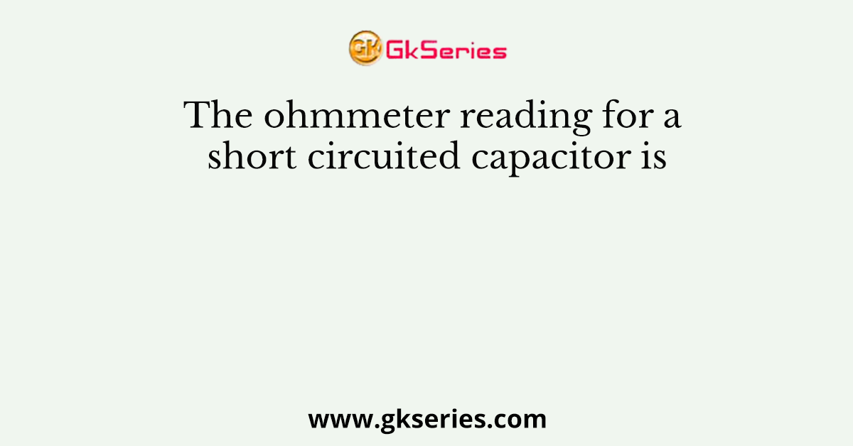 The ohmmeter reading for a short circuited capacitor is