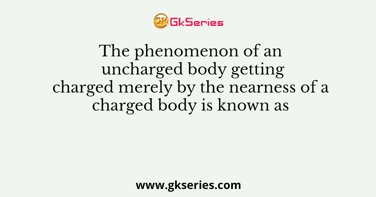 The phenomenon of an uncharged body getting charged merely by the nearness of a charged body is known as
