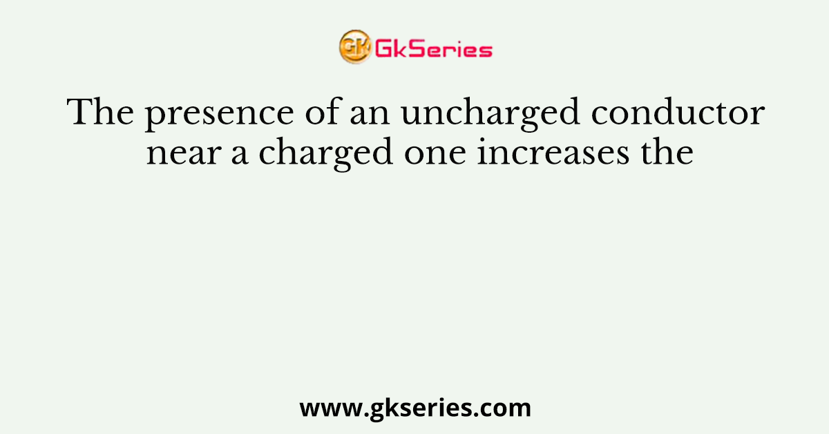The presence of an uncharged conductor near a charged one increases the