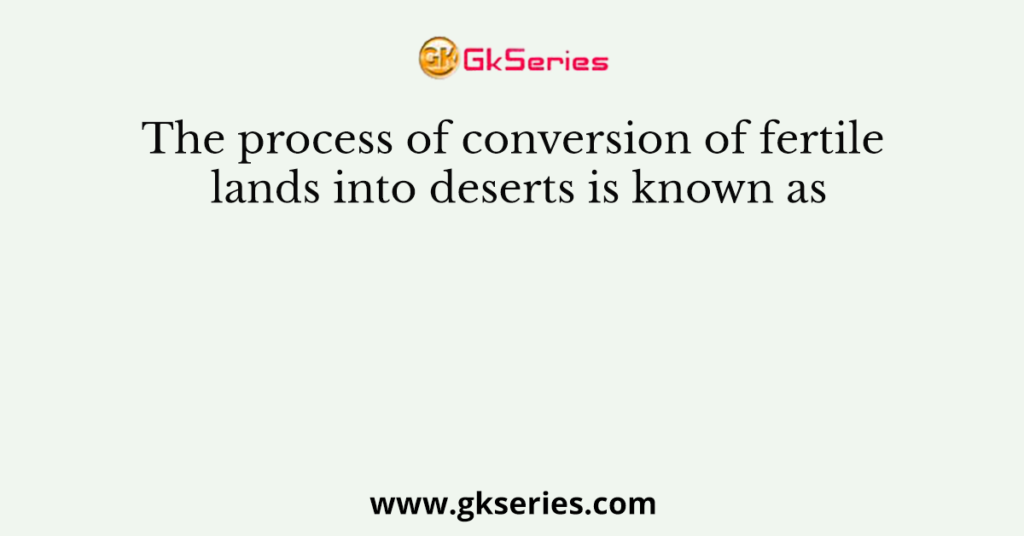 The process of conversion of fertile lands into deserts is known as
