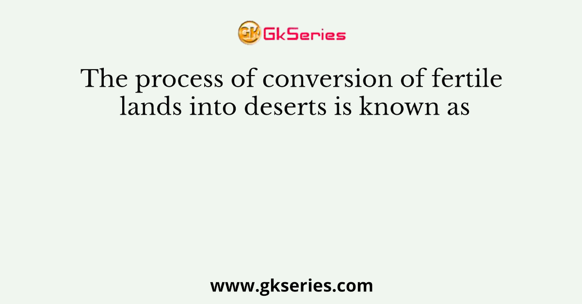 The process of conversion of fertile lands into deserts is known as
