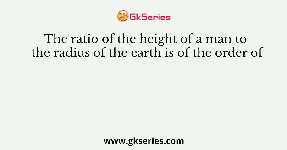 The ratio of the height of a man to the radius of the earth is of the order of