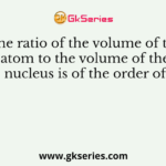 The ratio of the volume of the atom to the volume of the nucleus is of the order of