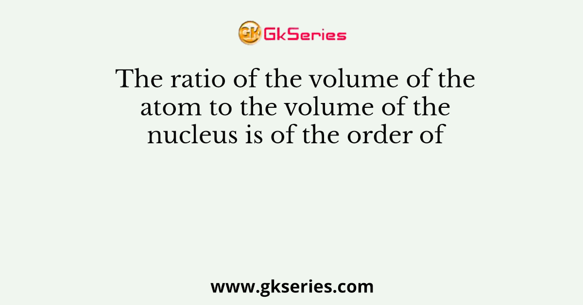 The ratio of the volume of the atom to the volume of the nucleus is of the order of