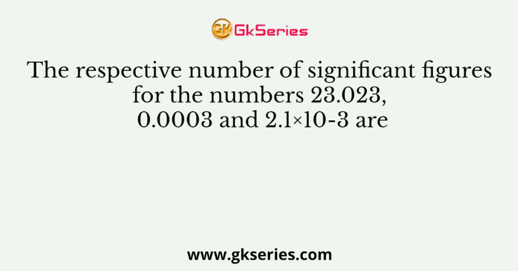 The respective number of significant figures for the numbers 23.023, 0.0003 and 2.1×10-3 are