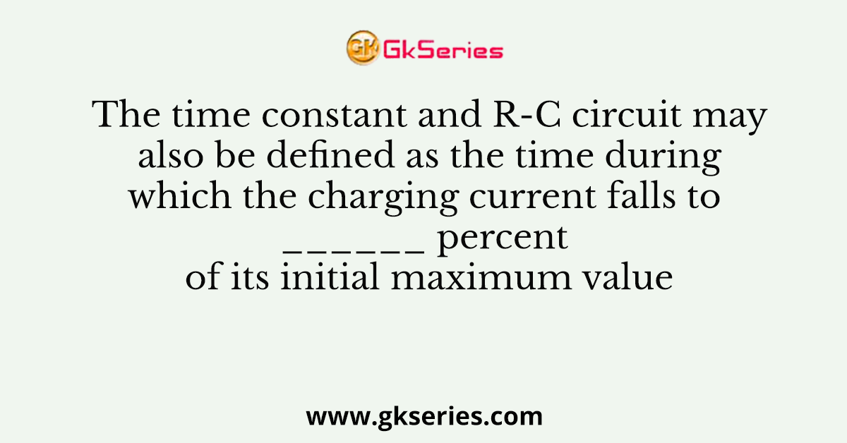 The time constant and R-C circuit may also be defined as the time during which the charging current falls to ______ percent of its initial maximum value