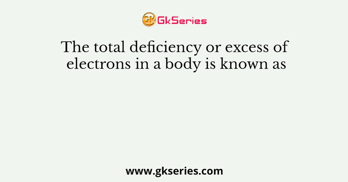 The total deficiency or excess of electrons in a body is known as