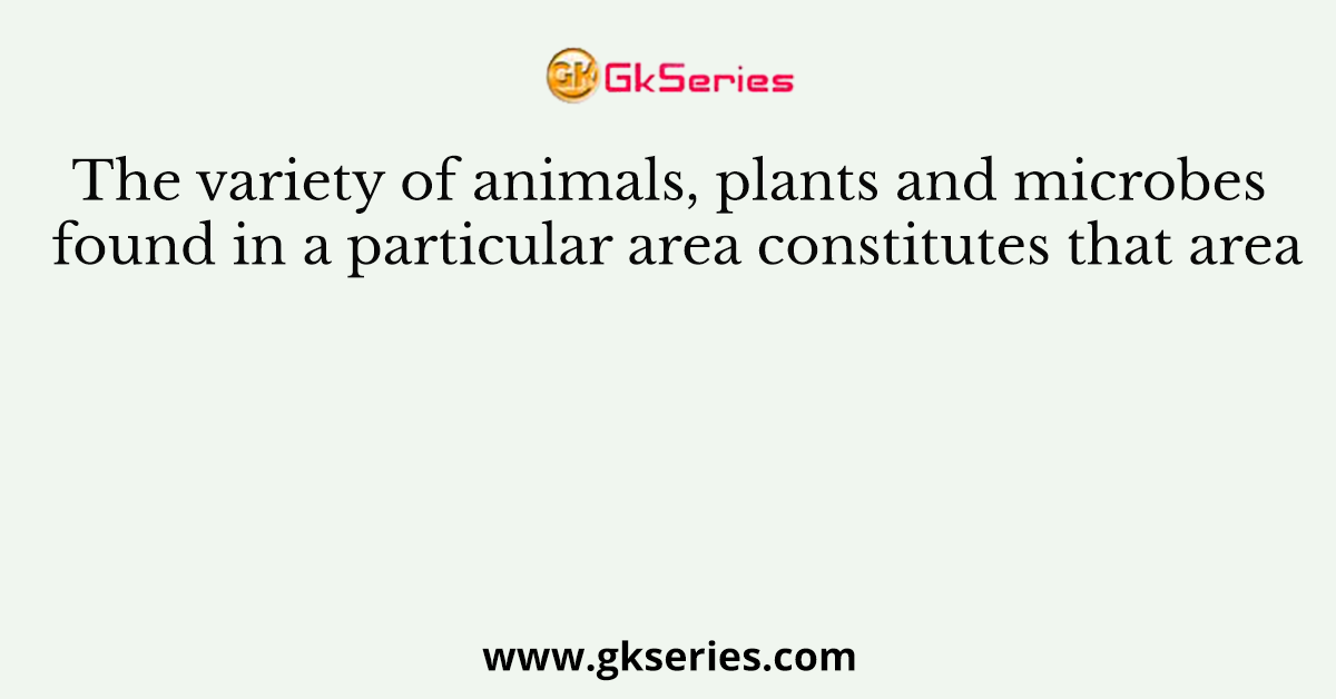 The variety of animals, plants and microbes found in a particular area constitutes that area