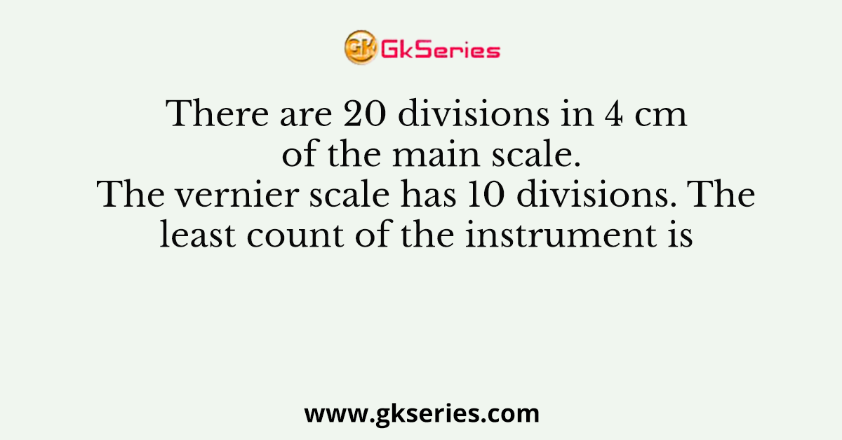There are 20 divisions in 4 cm of the main scale. The vernier scale has 10 divisions. The least count of the instrument is