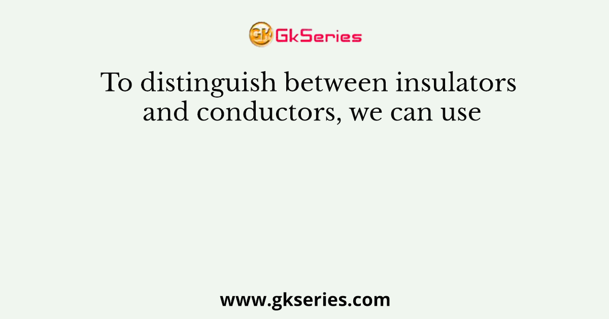 To distinguish between insulators and conductors, we can use