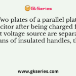 Two plates of a parallel plate capacitor after being charged from a constant voltage source are separated apart by means of insulated handles, then the