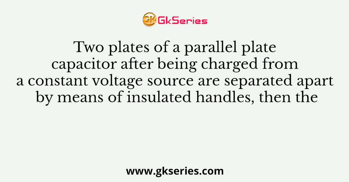 Two plates of a parallel plate capacitor after being charged from a constant voltage source are separated apart by means of insulated handles, then the