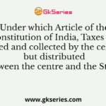 Under which Article of the Constitution of India, Taxes are levied and collected by the centre but distributed between the centre and the States?