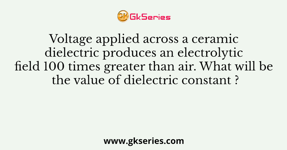 Voltage applied across a ceramic dielectric produces an electrolytic field 100 times greater than air. What will be the value of dielectric constant ?