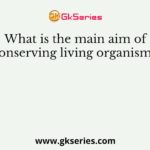 What is the main aim of conserving living organisms?
